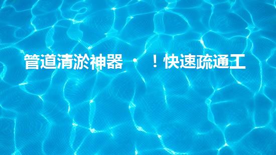 管道清淤神器！快速疏通工地困擾，解決你的煩惱？